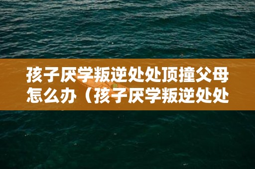 孩子厌学叛逆处处顶撞父母怎么办（孩子厌学叛逆处处顶撞父母怎么办视频）