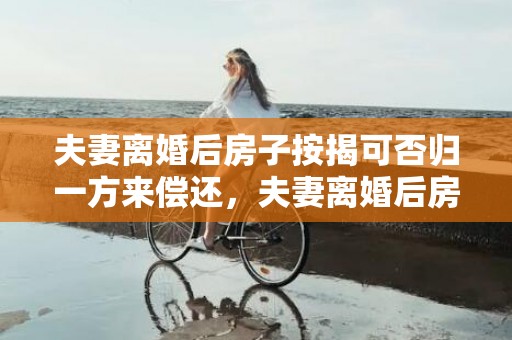 夫妻离婚后房子按揭可否归一方来偿还，夫妻离婚后房子按揭未还清,法院会处理吗知乎 离婚时房产还有房贷该怎么处理