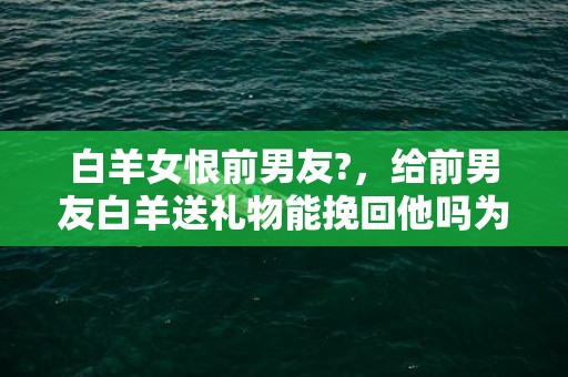 白羊女恨前男友?，给前男友白羊送礼物能挽回他吗为什么