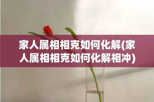 家人属相相克如何化解(家人属相相克如何化解相冲)(怎样化解家人之间属相相克)