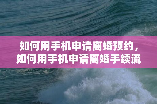 如何用手机申请离婚预约，如何用手机申请离婚手续流程