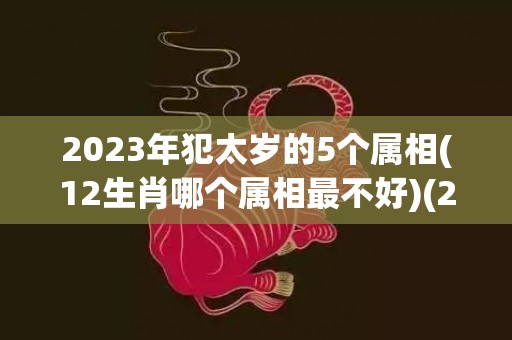 2023年犯太岁的5个属相(12生肖哪个属相最不好)(2023年犯太岁的5个属相怎么化解)