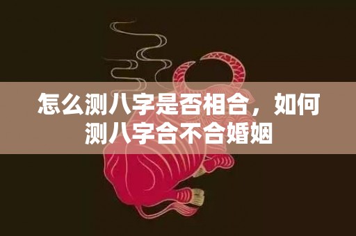 怎么测八字是否相合，如何测八字合不合婚姻