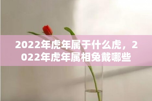 2022年虎年属于什么虎，2022年虎年属相兔戴哪些