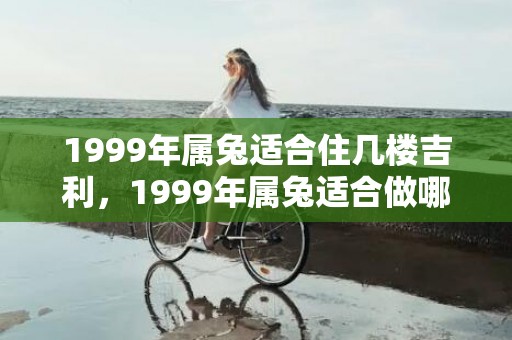 1999年属兔适合住几楼吉利，1999年属兔适合做哪些行业