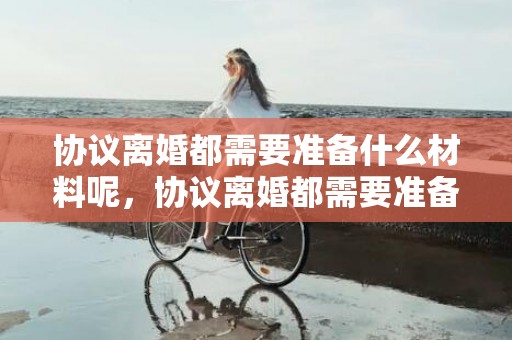 协议离婚都需要准备什么材料呢，协议离婚都需要准备什么资料呢