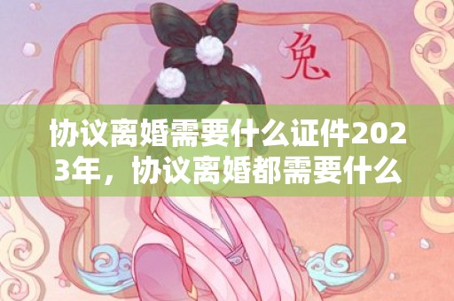 协议离婚需要什么证件2023年，协议离婚都需要什么证件