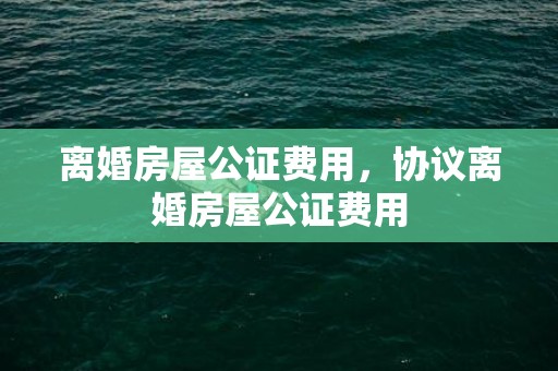 离婚房屋公证费用，协议离婚房屋公证费用