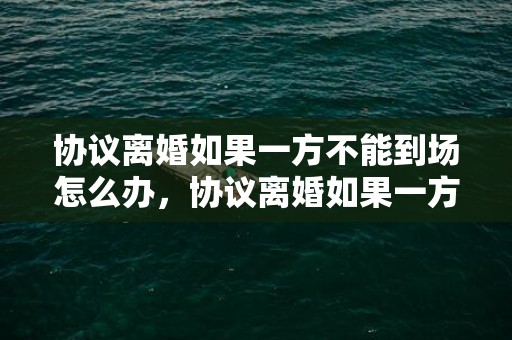 协议离婚如果一方不能到场怎么办，协议离婚如果一方不能到场怎么办手续