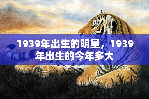 1939年出生的明星，1939年出生的今年多大