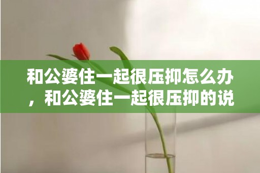 和公婆住一起很压抑怎么办，和公婆住一起很压抑的说说短句文案