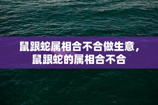 鼠跟蛇属相合不合做生意，鼠跟蛇的属相合不合