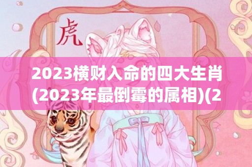 2023横财入命的四大生肖(2023年最倒霉的属相)(2023横财入命的四大生肖女)