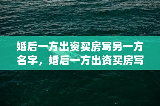 婚后一方出资买房写另一方名字，婚后一方出资买房写对方的名字共同财产吗(婚后共同财产怎么认定)