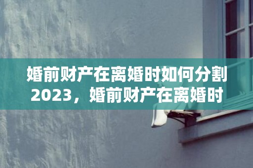 婚前财产在离婚时如何分割2023，婚前财产在离婚时如何分割产权名是两个人的