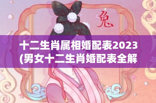 十二生肖属相婚配表2023(男女十二生肖婚配表全解)(十二生肖属相婚配大全)