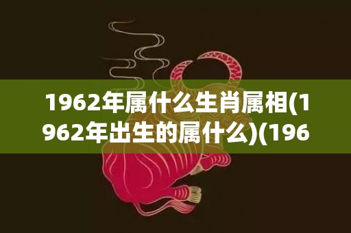 1962年属什么生肖属相(1962年出生的属什么)(1962年属什么生肖的是什么命)