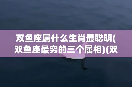 双鱼座属什么生肖最聪明(双鱼座最穷的三个属相)(双鱼座属什么生肖最有财)