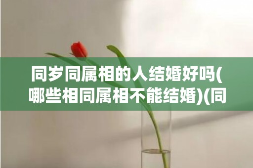 同岁同属相的人结婚好吗(哪些相同属相不能结婚)(同岁同属相争命)