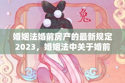 婚姻法婚前房产的最新规定2023，婚姻法中关于婚前财产的规定有哪些