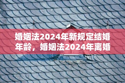 婚姻法2024年新规定结婚年龄，婚姻法2024年离婚财产分割规定最新修订 离婚分割财产的法律规定