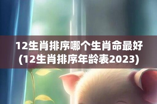 12生肖排序哪个生肖命最好(12生肖排序年龄表2023)(中国12生肖排序)