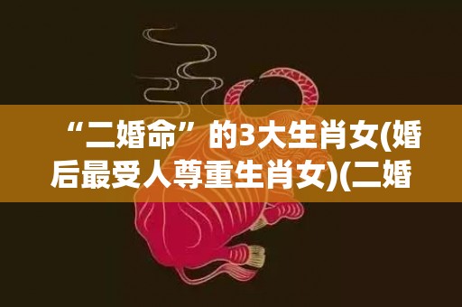 “二婚命”的3大生肖女(婚后最受人尊重生肖女)(二婚命的3大生肖女唯品会)