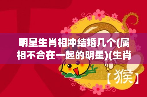 明星生肖相冲结婚几个(属相不合在一起的明星)(生肖相冲结婚的后果)