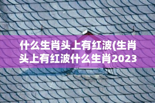 什么生肖头上有红波(生肖头上有红波什么生肖2023)(什么生肖头上有红纹的动物)