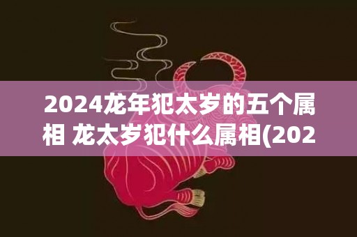 2024龙年犯太岁的五个属相 龙太岁犯什么属相(2024龙年犯太岁佩戴什么饰品)