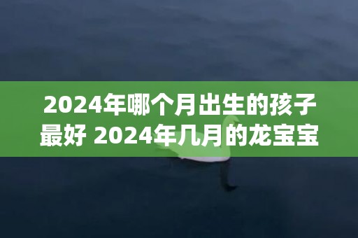 2024年哪个月出生的孩子最好 2024年几月的龙宝宝最好(2024年哪个月份出生命格最好)