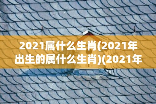 2021属什么生肖(2021年出生的属什么生肖)(2021年生的属什么生肖)