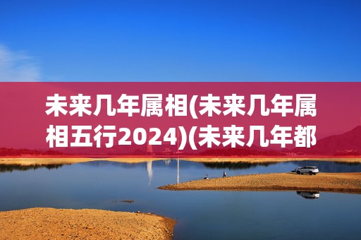 未来几年属相(未来几年属相五行2024)(未来几年都是什么属相)