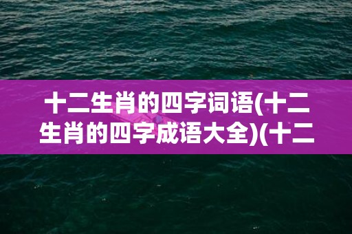 十二生肖的四字词语(十二生肖的四字成语大全)(十二生肖的四字词语每个两个)