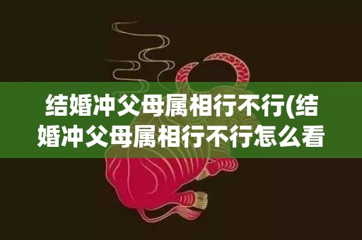 结婚冲父母属相行不行(结婚冲父母属相行不行怎么看)(结婚冲父母属相怎么化解)