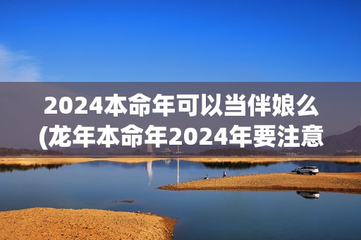 2024本命年可以当伴娘么(龙年本命年2024年要注意什么)(2024本命年可以装修房子吗)