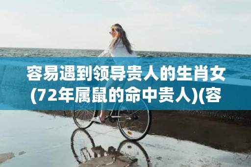 容易遇到领导贵人的生肖女(72年属鼠的命中贵人)(容易遇到贵人帮助)