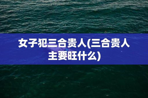 女子犯三合贵人(三合贵人主要旺什么)