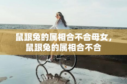 鼠跟兔的属相合不合母女，鼠跟兔的属相合不合