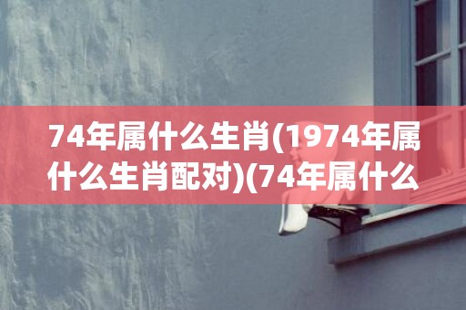 74年属什么生肖(1974年属什么生肖配对)(74年属什么生肖)