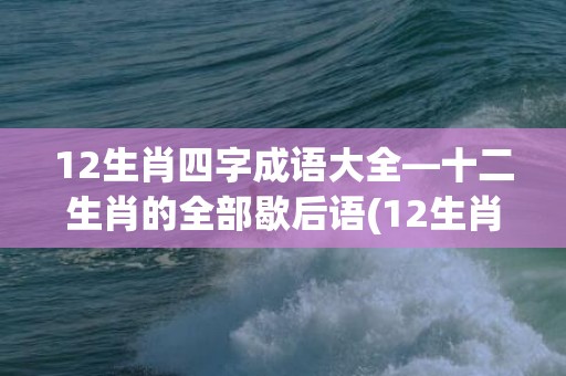 12生肖四字成语大全—十二生肖的全部歇后语(12生肖四字成语大全猪)