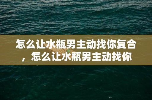 怎么让水瓶男主动找你复合，怎么让水瓶男主动找你