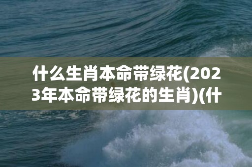 什么生肖本命带绿花(2023年本命带绿花的生肖)(什么生肖富贵命)