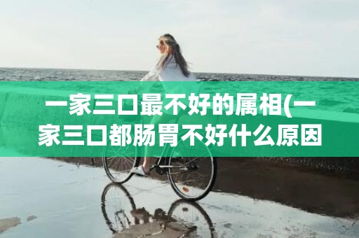 一家三口最不好的属相(一家三口都肠胃不好什么原因)