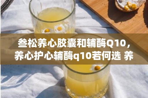 叁松养心胶囊和辅酶Q10，养心护心辅酶q10若何选 养心护心小茶方