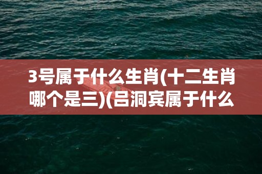 3号属于什么生肖(十二生肖哪个是三)(吕洞宾属于什么生肖)