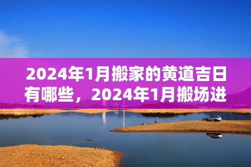 2024年1月搬家的黄道吉日有哪些，2024年1月搬场进宅黄道谷旦 2024年1月乔迁办酒日子