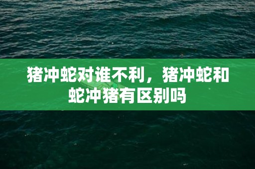 猪冲蛇对谁不利，猪冲蛇和蛇冲猪有区别吗