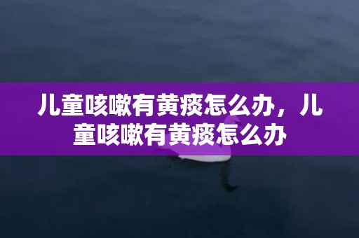 儿童咳嗽有黄痰怎么办，儿童咳嗽有黄痰怎么办