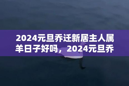 2024元旦乔迁新居主人属羊日子好吗，2024元旦乔迁新房日子怎么样